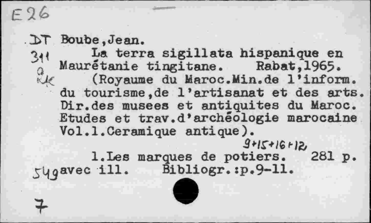 ﻿Elb
. 2ЬТ Boube,Jean.
La terra sigillata hispanique en Maurétanie tingitane. Rabat,1965.
*J( (Royaume du Maroc.Min.de 1’inform, du tourisme,de l’artisanat et des arts. Dir.des musees et antiquités du Maroc. Etudes et trav.d’archéologie marocaine Vo1.1.Geramique antique).
зчгненг,
l.Les marques de potiers. 281 p.
^Ijjavec ill. Bibliogr. :p.9-ll.
г